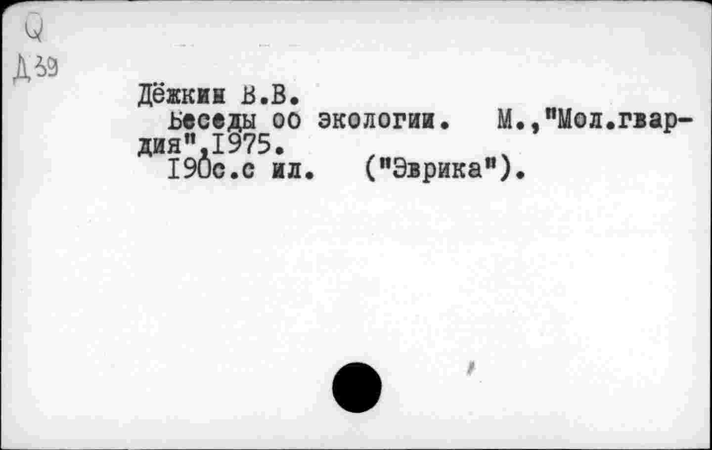 ﻿и
ДЬ9
Дежкик В.В.
ьеседы оо экологии.	М.,"Мол.гвар-
дия ".1975.
190с.с ил.	("Эврика”).